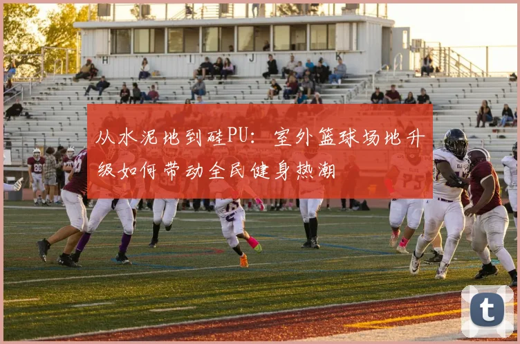 从水泥地到硅PU：室外篮球场地升级如何带动全民健身热潮