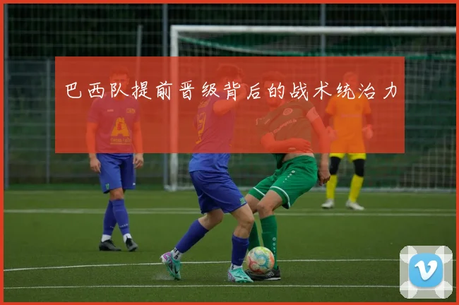 巴西队提前晋级背后的战术统治力