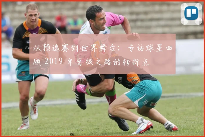 从预选赛到世界舞台：专访球星回顾 2019 年晋级之路的转折点