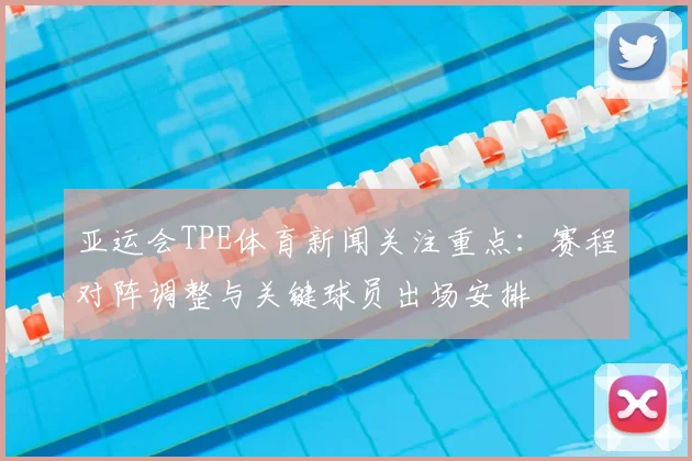 亚运会TPE体育新闻关注重点：赛程对阵调整与关键球员出场安排