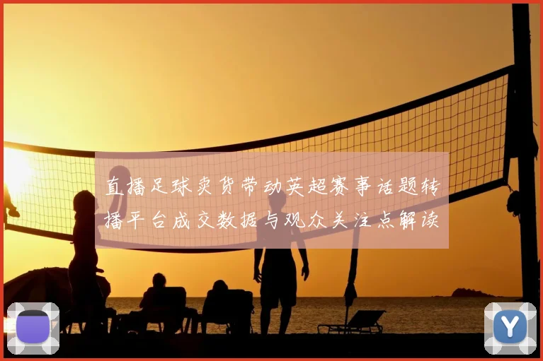 直播足球卖货带动英超赛事话题转播平台成交数据与观众关注点解读