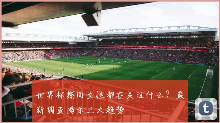 世界杯期间女性都在关注什么？最新调查揭示三大趋势