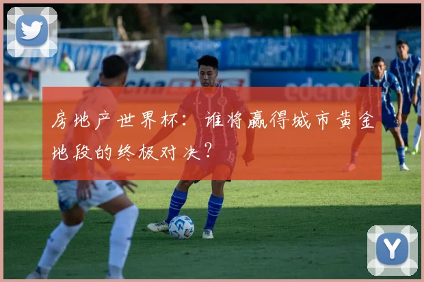 房地产世界杯:谁将赢得城市黄金地段的终极对决?