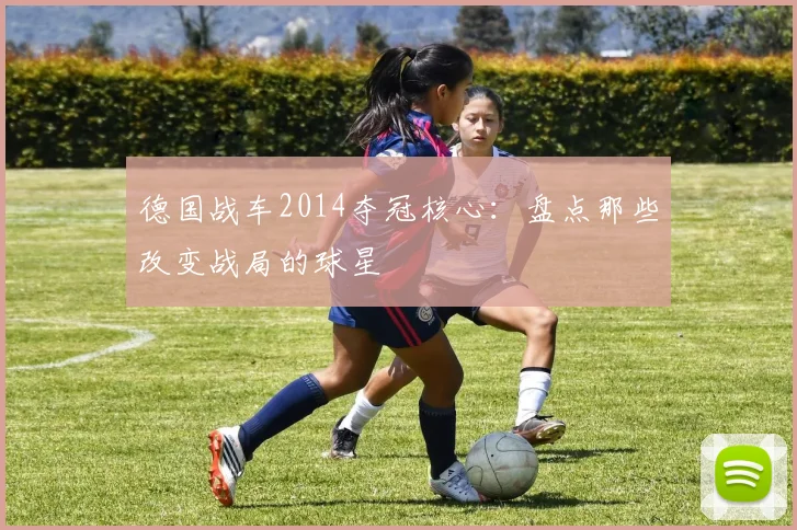 德国战车2014夺冠核心：盘点那些改变战局的球星