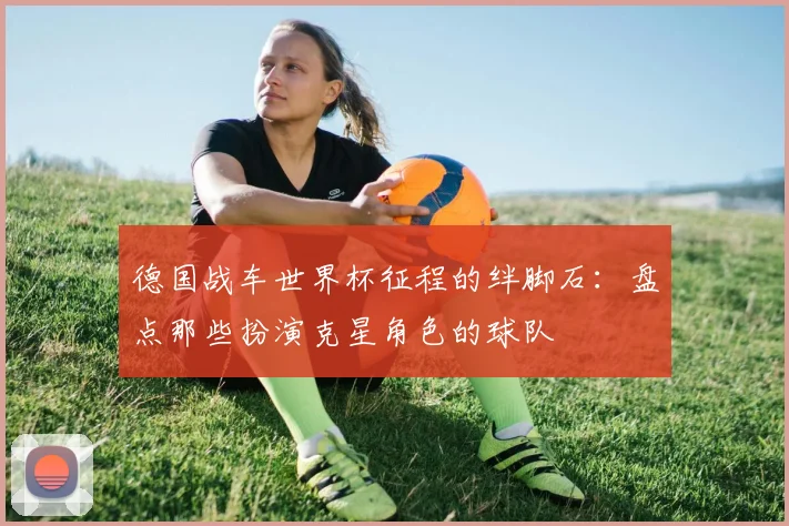 德国战车世界杯征程的绊脚石：盘点那些扮演克星角色的球队