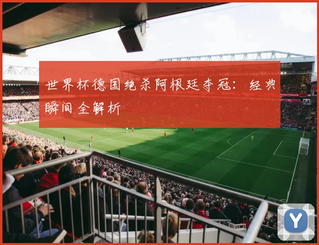 世界杯德国绝杀阿根廷夺冠：经典瞬间全解析