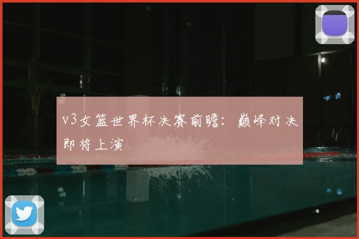 v3女篮世界杯决赛前瞻:巅峰对决即将上演