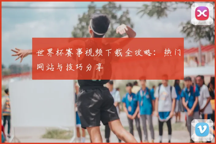 世界杯赛事视频下载全攻略:热门网站与技巧分享