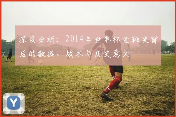 深度分析：2014年世界杯金靴奖背后的数据、战术与历史意义
