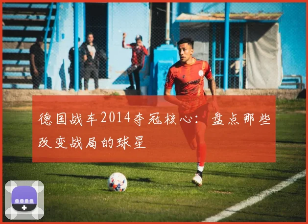 德国战车2014夺冠核心：盘点那些改变战局的球星