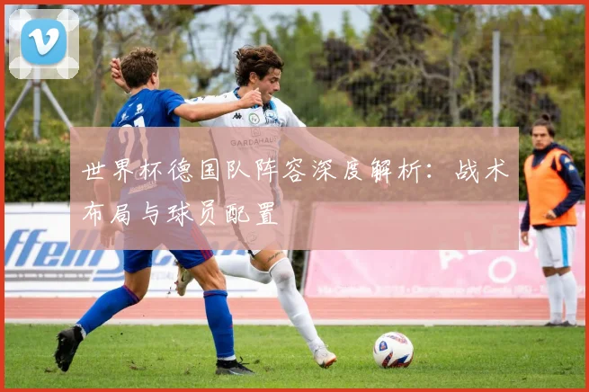 世界杯德国队阵容深度解析：战术布局与球员配置